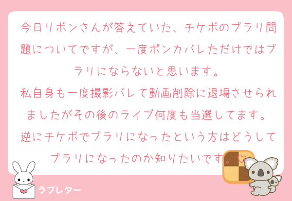 今日リボンさんが答えていた、チケボのブラリ問題についてですが、一度ポンカバレただけではブラリにならないと思います。
私自身も一度撮影バレて動画削除に退場させられましたがその後のライブ何度も当選してます。
逆にチケボでブラリになったという方はどうしてブラリになったのか知りたいです。