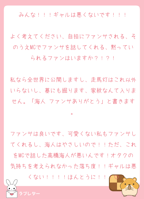 みんな！！！ギャルは悪くないです！！！

よく考えてください、自担にファンサされる、そのうえMCでファンサを話してくれる、黙っていられるファンはいますか？！？！

私なら全世界に公開しますし、走馬灯はこれ以外いらないし、墓にも掘ります、家紋なんて入りません。「海人 ファンサありがとう」と書きます。

ファンサは良いです、可愛くない私もファンサしてくれるし、海人はやさしいので！！ただ、これをMCで話した高橋海人が悪いんです！オタクの気持ちを考えられなかった落ち度！！ギャルは悪くない！！！！ほんとうに！！！