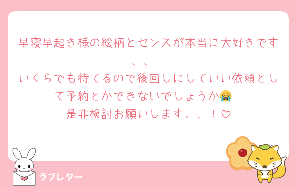 早寝早起き様の絵柄とセンスが本当に大好きです、、
いくらでも待てるので後回しにしていい依頼として予約とかできないでしょうか😭
是非検討お願いします、、！