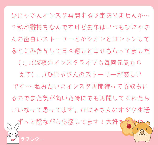 ひにゃさんインスタ再開する予定ありませんか…？私が鬱持ちなんですけど去年はいつもひにゃさんの面白いストーリーとかシオンとヨントンしてるとこみたりして日々癒しと幸せもらってました(;_;)深夜のインスタライブも毎回元気もらえて(;_;)ひにゃさんのストーリーが恋しいです….私みたいにインスタ再開待ってる奴もいるのでまた気が向いた時にでも再開してくれたらいいなって思ってます。ひにゃさんのオタク生活ずっと陰ながら応援してます！大好きです