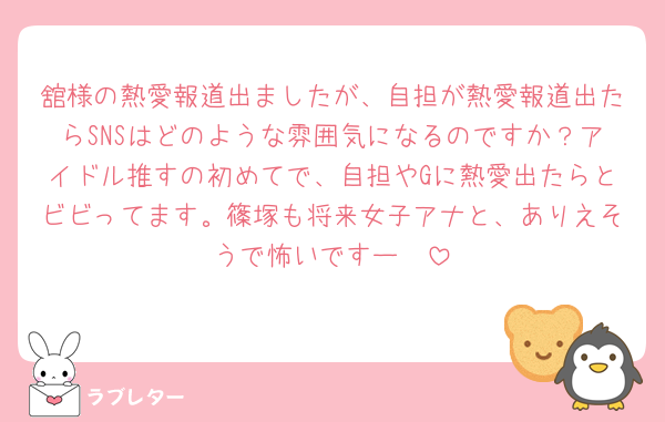 舘様の熱愛報道出ましたが、自担が熱愛報道出たらSNSはどのような雰囲気になるのですか？アイドル推すの初めてで、自担やGに熱愛出たらとビビってます。篠塚も将来女子アナと、ありえそうで怖いですー🥲
