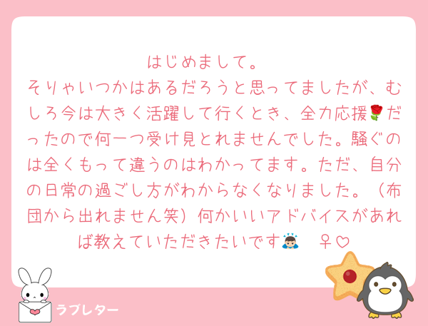 はじめまして。
そりゃいつかはあるだろうと思ってましたが、むしろ今は大きく活躍して行くとき、全力応援🌹だったので何一つ受け見とれませんでした。騒ぐのは全くもって違うのはわかってます。ただ、自分の日常の過ごし方がわからなくなりました。（布団から出れません笑）何かいいアドバイスがあれば教えていただきたいです🙇🏻‍♀️