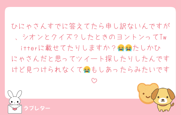 ひにゃさんすでに答えてたら申し訳ないんですが、シオンとクイズ？したときのヨントンってTwitterに載せてたりしますか？😭😭たしかひにゃさんだと思ってツイート探したりしたんですけど見つけられなくて😭もしあったらみたいです🥹