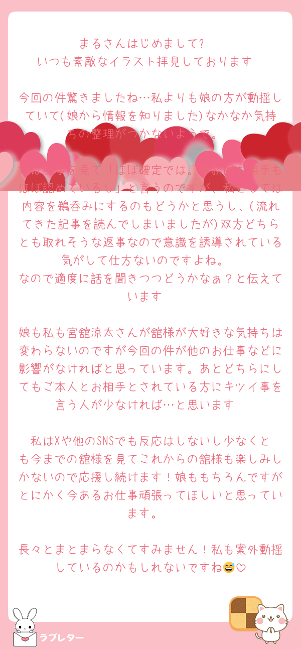 まるさんはじめまして✨
いつも素敵なイラスト拝見しております

今回の件驚きましたね…私よりも娘の方が動揺していて(娘から情報を知りました)なかなか気持ちの整理がつかないようで。

娘は記事を見て「ほぼ確定では。事務所も相手もほぼ認めているし」と言うのですが、私としては内容を鵜呑みにするのもどうかと思うし、(流れてきた記事を読んでしまいましたが)双方どちらとも取れそうな返事なので意識を誘導されている気がして仕方ないのですよね。
なので適度に話を聞きつつどうかなぁ？と伝えています

娘も私も宮舘涼太さんが舘様が大好きな気持ちは変わらないのですが今回の件が他のお仕事などに影響がなければと思っています。あとどちらにしてもご本人とお相手とされている方にキツイ事を言う人が少なければ…と思います

私はXや他のSNSでも反応はしないし少なくとも今までの舘様を見てこれからの舘様も楽しみしかないので応援し続けます！娘ももちろんですがとにかく今あるお仕事頑張ってほしいと思っています。

長々とまとまらなくてすみません！私も案外動揺しているのかもしれないですね😅
