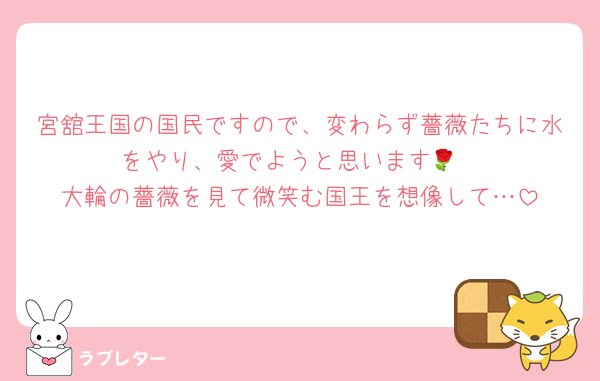 宮舘王国の国民ですので、変わらず薔薇たちに水をやり、愛でようと思います🌹
大輪の薔薇を見て微笑む国王を想像して…