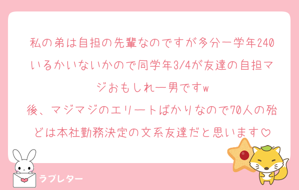 私の弟は自担の先輩なのですが多分一学年240いるかいないかので同学年3/4が友達の自担マジおもしれー男ですw
後、マジマジのエリートばかりなので70人の殆どは本社勤務決定の文系友達だと思います