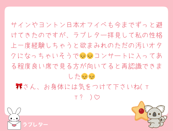 サインやヨントン日本オフイベも今までずっと避けてきたのですが、ラブレター拝見して私の性格上一度経験しちゃうと欲まみれのただの汚いオタクになっちゃいそうで😔😔コンサートに入ってある程度良い席で見る方が向いてると再認識できました😔😔 
🎀さん、お身体には気をつけて下さいね(т· тᵕ )
