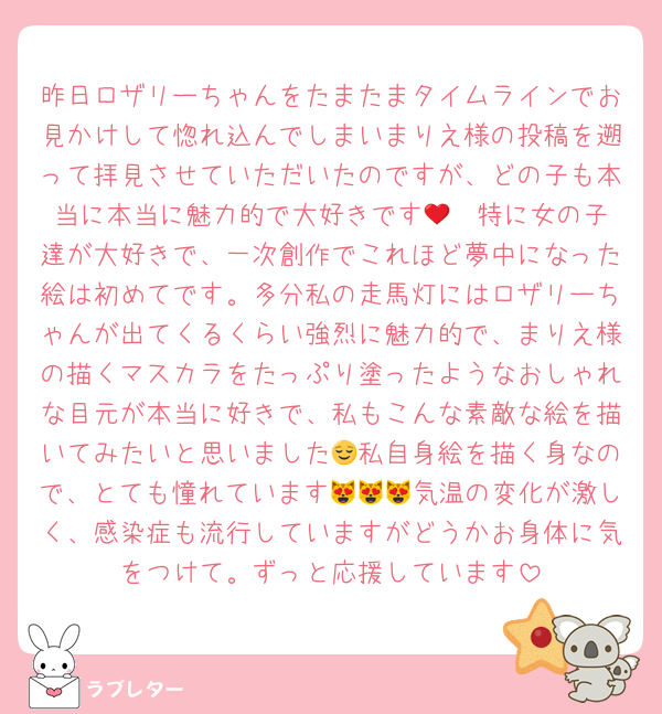 昨日ロザリーちゃんをたまたまタイムラインでお見かけして惚れ込んでしまいまりえ様の投稿を遡って拝見させていただいたのですが、どの子も本当に本当に魅力的で大好きです🥹❤️特に女の子達が大好きで、一次創作でこれほど夢中になった絵は初めてです。多分私の走馬灯にはロザリーちゃんが出てくるくらい強烈に魅力的で、まりえ様の描くマスカラをたっぷり塗ったようなおしゃれな目元が本当に好きで、私もこんな素敵な絵を描いてみたいと思いました😌私自身絵を描く身なので、とても憧れています😻😻😻気温の変化が激しく、感染症も流行していますがどうかお身体に気をつけて。ずっと応援しています