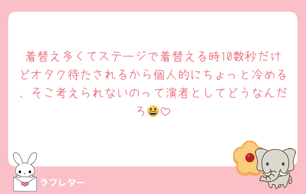 着替え多くてステージで着替える時10数秒だけどオタク待たされるから個人的にちょっと冷める、そこ考えられないのって演者としてどうなんだろ😃