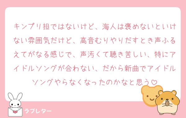 キンプリ担ではないけど、海人は褒めないといけない雰囲気だけど、高音むりやりだすとき声ふるえてがなる感じで、声汚くて聴き苦しい、特にアイドルソングが合わない、だから新曲でアイドルソングやらなくなったのかなと思う