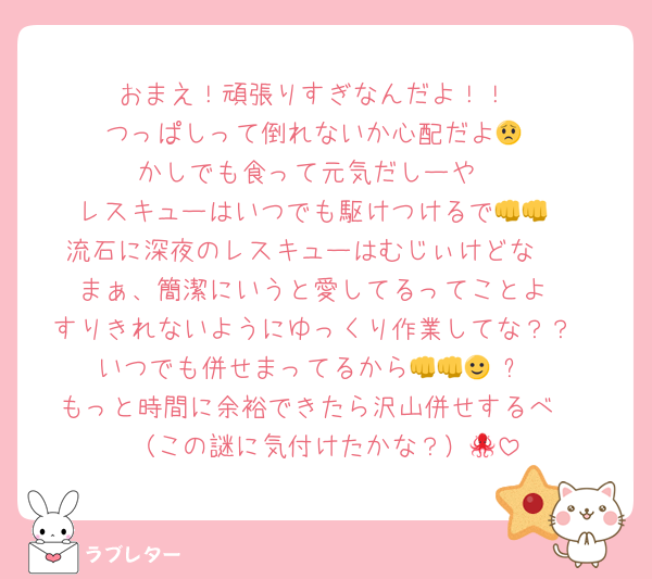 おまえ！頑張りすぎなんだよ！！
つっぱしって倒れないか心配だよ😟
かしでも食って元気だしーや‼️
レスキューはいつでも駆けつけるで👊👊
流石に深夜のレスキューはむじぃけどな🥹
まぁ、簡潔にいうと愛してるってことよ
すりきれないようにゆっくり作業してな？？
いつでも併せまってるから👊👊🙂‍↕️⭐️
もっと時間に余裕できたら沢山併せするべ‼️
（この謎に気付けたかな？）🐙