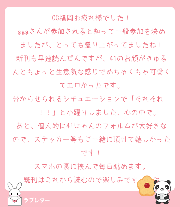 CC福岡お疲れ様でした！
gggさんが参加されると知って一般参加を決めましたが、とっても盛り上がってましたね！
新刊も早速読んだんですが、41のお顔がきゅるんとちょっと生意気な感じでめちゃくちゃ可愛くてエロかったです。
分からせられるシチュエーションで「それそれ〜〜〜！！」と小躍りしました、心の中で。
あと、個人的に41にゃんのフォルムが大好きなので、ステッカー等もご一緒に頂けて嬉しかったです！
スマホの裏に挟んで毎日眺めます。
既刊はこれから読むので楽しみです〜！