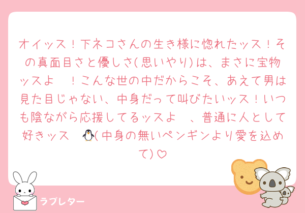 オイッス！下ネコさんの生き様に惚れたッス！その真面目さと優しさ(思いやり)は、まさに宝物ッスよ〜！こんな世の中だからこそ、あえて男は見た目じゃない、中身だって叫びたいッス！いつも陰ながら応援してるッスよ〜、普通に人として好きッス〜🐧(中身の無いペンギンより愛を込めて)