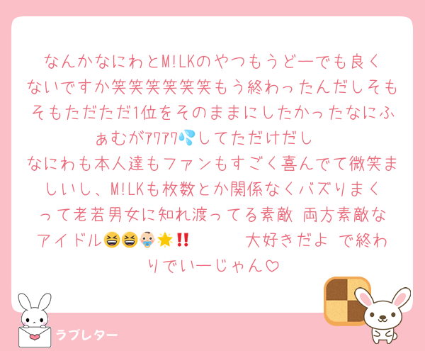 なんかなにわとM!LKのやつもうどーでも良くないですか笑笑笑笑笑笑もう終わったんだしそもそもただただ1位をそのままにしたかったなにふぁむがｱﾜｱﾜ💦してただけだし
なにわも本人達もファンもすごく喜んでて微笑ましいし、M!LKも枚数とか関係なくバズりまくって老若男女に知れ渡ってる素敵‼️両方素敵なアイドル😆😆🤩🤩🤩👶🏻🌟大好きだよ‼️で終わりでいーじゃん