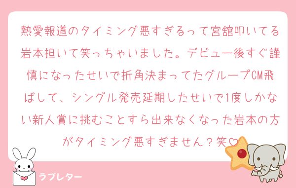 熱愛報道のタイミング悪すぎるって宮舘叩いてる岩本担いて笑っちゃいました。デビュー後すぐ謹慎になったせいで折角決まってたグループCM飛ばして、シングル発売延期したせいで1度しかない新人賞に挑むことすら出来なくなった岩本の方がタイミング悪すぎません？笑
