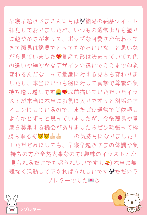 早寝早起きさまこんにちは🎶簡易の納品ツイート拝見しておりましたが、いつもの通常よりも塗りに軽やかさがあって、ポップな可愛さが伝わってきて簡易は簡易でとってもかわいいな〜と思いながら見ていました💖量産も形は決まっていても色の違いや細やかなデザインの違いでここまで印象変わるんだな〜って量産に対する見方も変わりましたし、本当にいつも絵に対して真摯で尊敬の気持ち増し増しです😭💖以前描いていただいたイラストが本当に本当にお気に入りでずっと別垢のアイコンにしているので、またぜひ通常でご依頼しようかとずっと思っていましたが、今後簡易や量産を募集する機会がありましたらぜひ頑張って枠勝ち取るぞ😾😾👍🏻👍🏻の気持ちになりました！！ただどれにしても、早寝早起きさまの体調や気持ちの方が全然大事なので(趣味のイラストとか見られるだけでも超うれしいですし🍣)本当に無理なく活動して下さればうれしいです🎶ただのラブレターでした💌