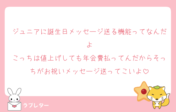 ジュニアに誕生日メッセージ送る機能ってなんだよ
こっちは値上げしても年会費払ってんだからそっちがお祝いメッセージ送ってこいよ
