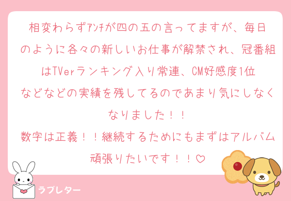 相変わらずｱﾝﾁが四の五の言ってますが、毎日のように各々の新しいお仕事が解禁され、冠番組はTVerランキング入り常連、CM好感度1位などなどの実績を残してるのであまり気にしなくなりました！！
数字は正義！！継続するためにもまずはアルバム頑張りたいです！！