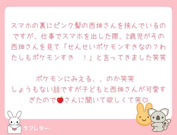 スマホの裏にピンク髪の西畑さんを挟んでいるのですが、仕事でスマホを出した際、2歳児がその西畑さんを見て「せんせいポケモンすきなの？わたしもポケモンすき〜！」と言ってきました笑笑
ポケモンにみえる、、のか笑笑
しょうもない話ですが子どもと西畑さんが可愛すぎたので🍎さんに聞いて欲しくて笑