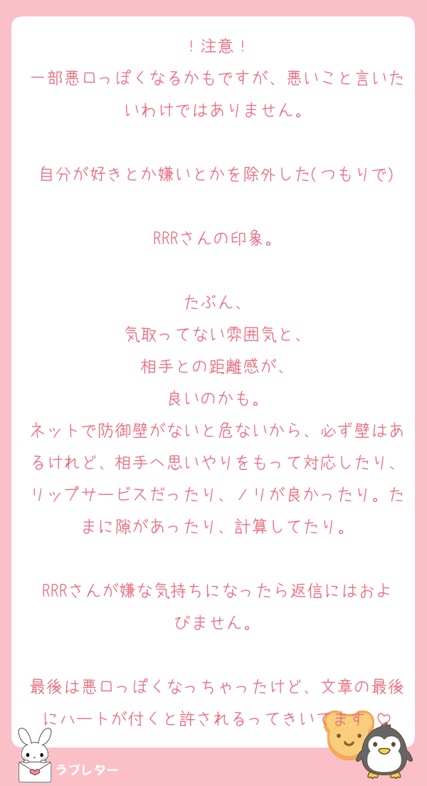 ！注意！
一部悪口っぽくなるかもですが、悪いこと言いたいわけではありません。

自分が好きとか嫌いとかを除外した(つもりで)
RRRさんの印象。

たぶん、
気取ってない雰囲気と、
相手との距離感が、
良いのかも。
ネットで防御壁がないと危ないから、必ず壁はあるけれど、相手へ思いやりをもって対応したり、リップサービスだったり、ノリが良かったり。たまに隙があったり、計算してたり。

RRRさんが嫌な気持ちになったら返信にはおよびません。

最後は悪口っぽくなっちゃったけど、文章の最後にハートが付くと許されるってきいてます♡