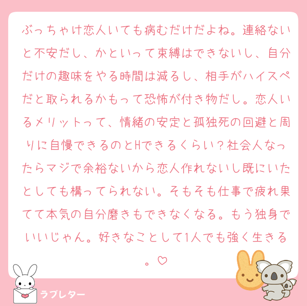 ぶっちゃけ恋人いても病むだけだよね。連絡ないと不安だし、かといって束縛はできないし、自分だけの趣味をやる時間は減るし、相手がハイスペだと取られるかもって恐怖が付き物だし。恋人いるメリットって、情緒の安定と孤独死の回避と周りに自慢できるのとHできるくらい？社会人なったらマジで余裕ないから恋人作れないし既にいたとしても構ってられない。そもそも仕事で疲れ果てて本気の自分磨きもできなくなる。もう独身でいいじゃん。好きなことして1人でも強く生きる。