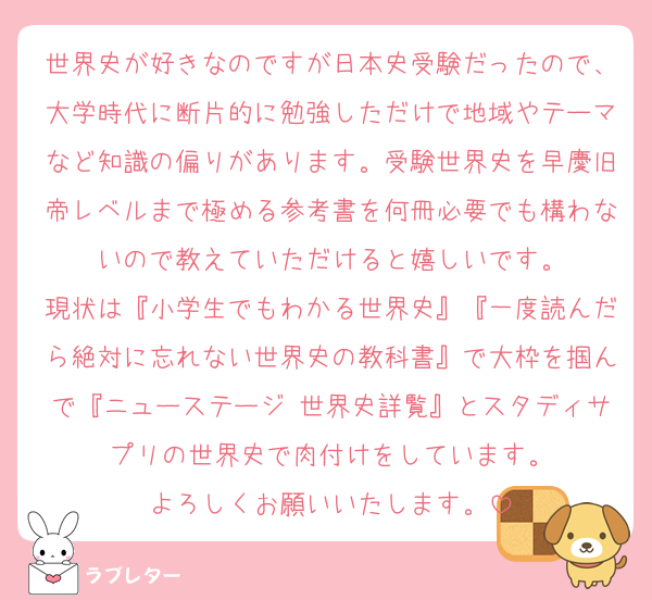 世界史が好きなのですが日本史受験だったので、大学時代に断片的に勉強しただけで地域やテーマなど知識の偏りがあります。受験世界史を早慶旧帝レベルまで極める参考書を何冊必要でも構わないので教えていただけると嬉しいです。
現状は『小学生でもわかる世界史』『一度読んだら絶対に忘れない世界史の教科書』で大枠を掴んで『ニューステージ 世界史詳覧』とスタディサプリの世界史で肉付けをしています。
よろしくお願いいたします。