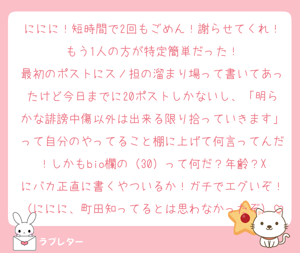 ににに！短時間で2回もごめん！謝らせてくれ！もう1人の方が特定簡単だった！
最初のポストにスノ担の溜まり場って書いてあったけど今日までに20ポストしかないし、「明らかな誹謗中傷以外は出来る限り拾っていきます」って自分のやってること棚に上げて何言ってんだ！しかもbio欄の（30）って何だ？年齢？Xにバカ正直に書くやついるか！ガチでエグいぞ！（ににに、町田知ってるとは思わなかったぞ）
