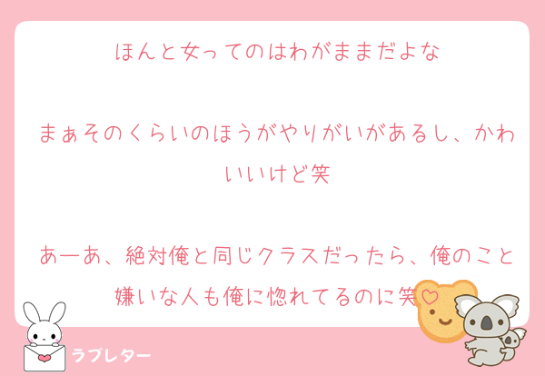 ほんと女ってのはわがままだよな

まぁそのくらいのほうがやりがいがあるし、かわいいけど笑

あーあ、絶対俺と同じクラスだったら、俺のこと嫌いな人も俺に惚れてるのに笑