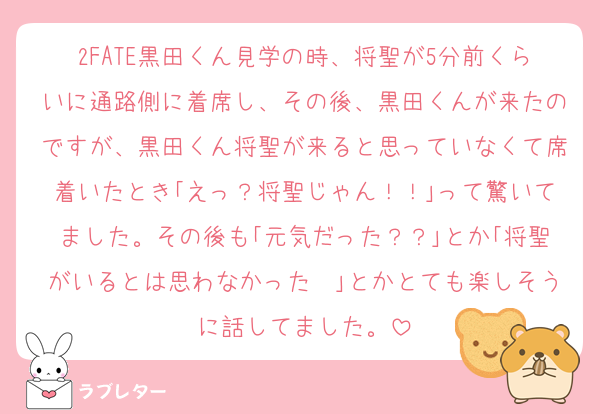2FATE黒田くん見学の時、将聖が5分前くらいに通路側に着席し、その後、黒田くんが来たのですが、黒田くん将聖が来ると思っていなくて席着いたとき｢えっ？将聖じゃん！！｣って驚いてました。その後も｢元気だった？？｣とか｢将聖がいるとは思わなかった〜｣とかとても楽しそうに話してました。