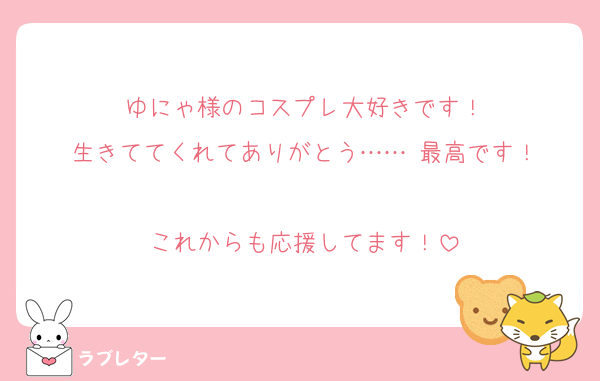 ゆにゃ様のコスプレ大好きです！
生きててくれてありがとう…… 最高です！

これからも応援してます！