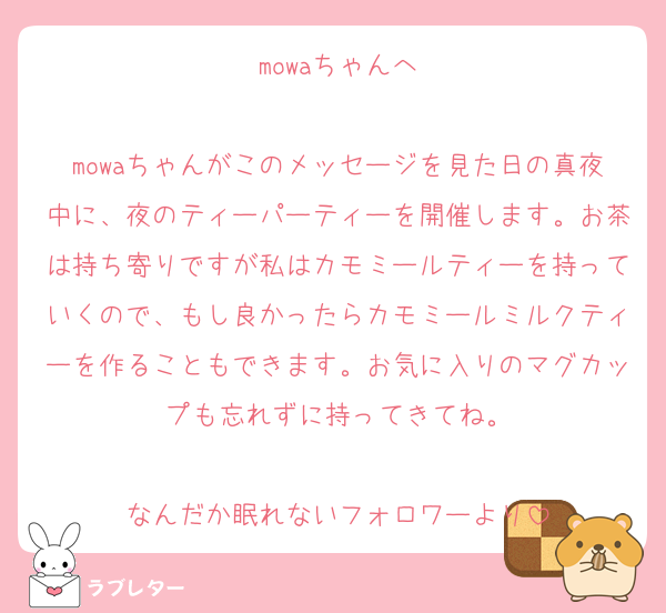 mowaちゃんへ

mowaちゃんがこのメッセージを見た日の真夜中に、夜のティーパーティーを開催します。お茶は持ち寄りですが私はカモミールティーを持っていくので、もし良かったらカモミールミルクティーを作ることもできます。お気に入りのマグカップも忘れずに持ってきてね。

なんだか眠れないフォロワーより