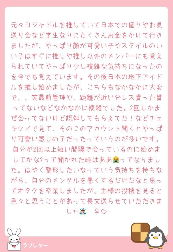 元々ヨジャドルを推していて日本での個サやお見送り会など学生なりにたくさんお金をかけて行きましたが、やっぱり顔が可愛い子やスタイルのいい子はすぐに推しや推し以外のメンバーにも覚えられていてやっぱり少し複雑な気持ちになったのを今でも覚えています。その後日本の地下アイドルを推し始めましたが、こちらもなかなかに大変で、、笑最前管理や、距離が近い分レス貰った貰ってないなどなかなかに複雑でした。2回しかまだ会ってないけど認知してもらえてた！などチェキツイで見て、そのこのアカウント開くとやっぱり可愛い感じの子だったっていうのが多いです。自分が2回以上短い間隔で会っているのに始めましてかな?って聞かれた時はああ😭ってなりました。はやく整形したいなっていう気持ちを持ちながら、自分のメンタルを悪くするだけだなと思ってオタクを卒業しましたが、主様の投稿を見ると色々と思うことがあって長文送らせていただきました🙇🏻‍♀️