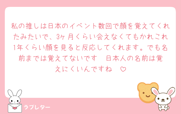私の推しは日本のイベント数回で顔を覚えてくれたみたいで、3ヶ月くらい会えなくてもかれこれ1年くらい顔を見ると反応してくれます。でも名前までは覚えてないです‼︎ 日本人の名前は覚えにくいんですね🥲