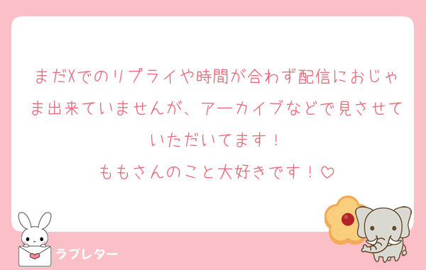 まだXでのリプライや時間が合わず配信におじゃま出来ていませんが、アーカイブなどで見させていただいてます！
ももさんのこと大好きです！