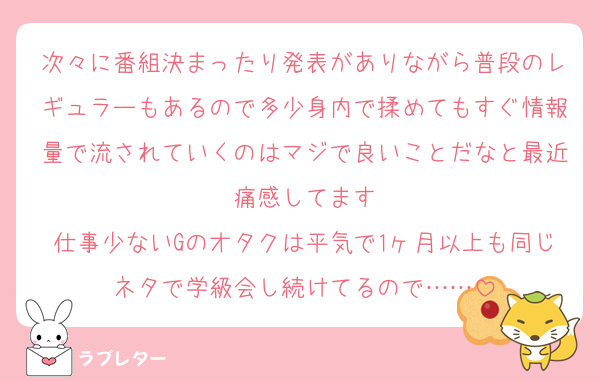 次々に番組決まったり発表がありながら普段のレギュラーもあるので多少身内で揉めてもすぐ情報量で流されていくのはマジで良いことだなと最近痛感してます
仕事少ないGのオタクは平気で1ヶ月以上も同じネタで学級会し続けてるので……