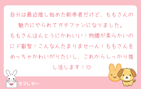 自分は最近推し始めた新参者だけど、ももさんの魅力にやられてガチファンになりました。
ももさんほんとうにかわいい！物腰が柔らかいのにド叡智！こんなんたまりませーん！ももさんをめっちゃかわいがりたいし、これからしっかり推し活します！