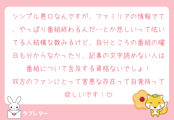 シンプル悪口なんですが、ファミリアの情報でて、やっぱり番組終わるんだ…とか悲しいって呟いてる人結構な数みるけど、自分ところの番組の曜日も分からなかったり、記事の文字読めない人は番組について言及する資格ないでしょ！
双方のファンにとって害悪な存在って自覚持って欲しいです！