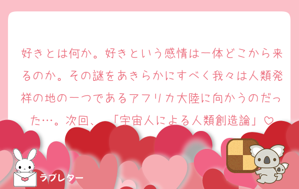 好きとは何か。好きという感情は一体どこから来るのか。その謎をあきらかにすべく我々は人類発祥の地の一つであるアフリカ大陸に向かうのだった…。次回、 「宇宙人による人類創造論」