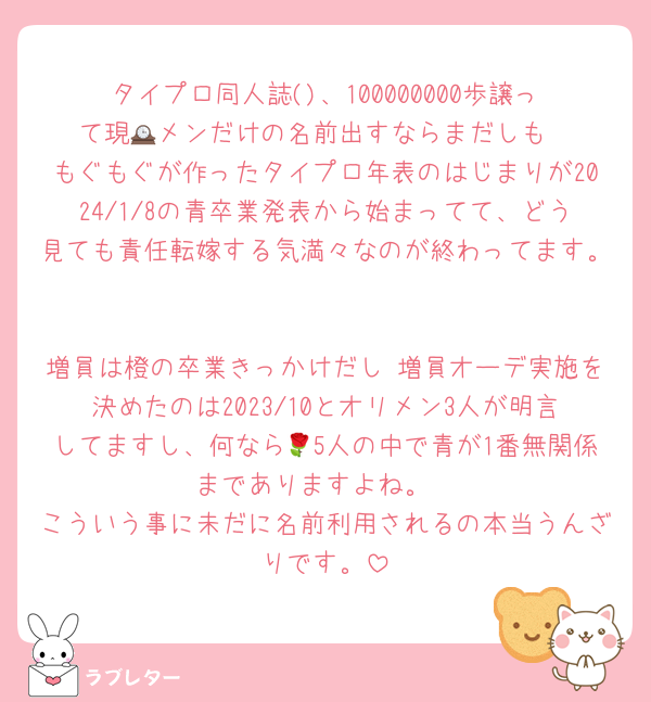 タイプロ同人誌()、100000000歩譲って現🕰️メンだけの名前出すならまだしも
もぐもぐが作ったタイプロ年表のはじまりが2024/1/8の青卒業発表から始まってて、どう見ても責任転嫁する気満々なのが終わってます。

増員は橙の卒業きっかけだし 増員オーデ実施を決めたのは2023/10とオリメン3人が明言してますし、何なら🌹5人の中で青が1番無関係までありますよね。
こういう事に未だに名前利用されるの本当うんざりです。