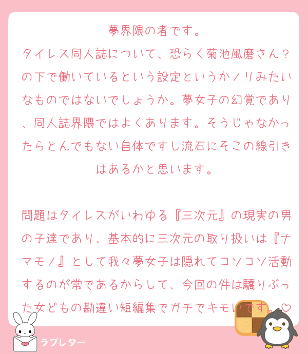 夢界隈の者です。
タイレス同人誌について、恐らく菊池風磨さん？の下で働いているという設定というかノリみたいなものではないでしょうか。夢女子の幻覚であり、同人誌界隈ではよくあります。そうじゃなかったらとんでもない自体ですし流石にそこの線引きはあるかと思います。

問題はタイレスがいわゆる『三次元』の現実の男の子達であり、基本的に三次元の取り扱いは『ナマモノ』として我々夢女子は隠れてコソコソ活動するのが常であるからして、今回の件は驕りぶった女どもの勘違い短編集でガチでキモいです。