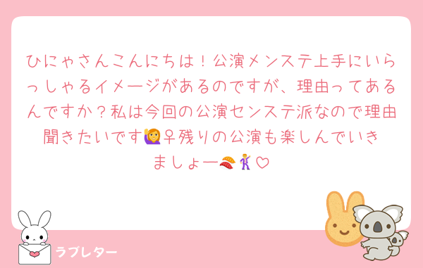 ひにゃさんこんにちは！公演メンステ上手にいらっしゃるイメージがあるのですが、理由ってあるんですか？私は今回の公演センステ派なので理由聞きたいです🙋‍♀️残りの公演も楽しんでいきましょー🍣🕺