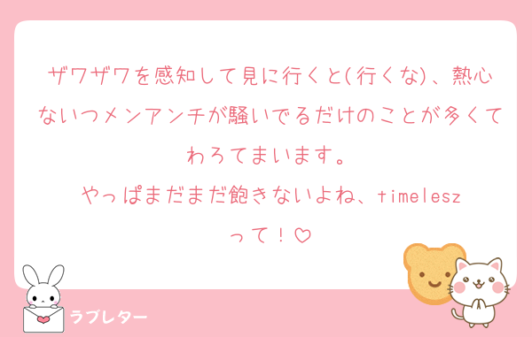 ザワザワを感知して見に行くと(行くな)、熱心ないつメンアンチが騒いでるだけのことが多くてわろてまいます。
やっぱまだまだ飽きないよね、timeleszって！