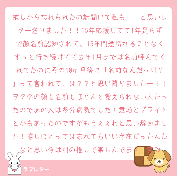 推しから忘れられたの話聞いて私もー！と思いレター送りました！！15年応援してて1年足らずで顔名前認知されて、15年間途切れることなくずっと行き続けてて去年1月までは名前呼んでくれてたのにその10ヶ月後に「名前なんだっけ？」って言われて、は？？と思い降りましたー！！ヲタクの顔も名前もほとんど覚えられない人だったのであの人は多分病気でした！意地とプライドとかもあったのですがもうええわと思い辞めました！推しにとっては忘れてもいい存在だったんだなと思い今は別の推しで楽しんでます！笑