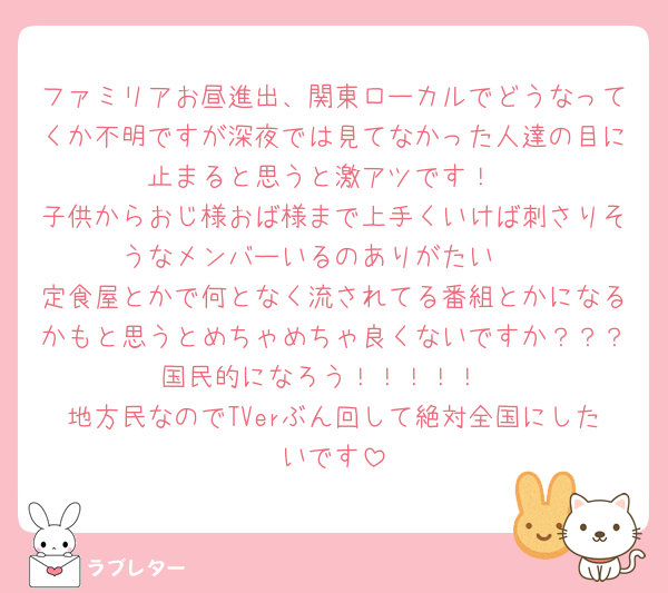 ファミリアお昼進出、関東ローカルでどうなってくか不明ですが深夜では見てなかった人達の目に止まると思うと激アツです！
子供からおじ様おば様まで上手くいけば刺さりそうなメンバーいるのありがたい🫶
定食屋とかで何となく流されてる番組とかになるかもと思うとめちゃめちゃ良くないですか？？？国民的になろう！！！！！
地方民なのでTVerぶん回して絶対全国にしたいです