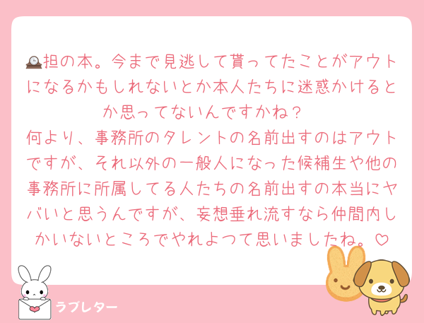 🕰担の本。今まで見逃して貰ってたことがアウトになるかもしれないとか本人たちに迷惑かけるとか思ってないんですかね？
何より、事務所のタレントの名前出すのはアウトですが、それ以外の一般人になった候補生や他の事務所に所属してる人たちの名前出すの本当にヤバいと思うんですが、妄想垂れ流すなら仲間内しかいないところでやれよつて思いましたね。