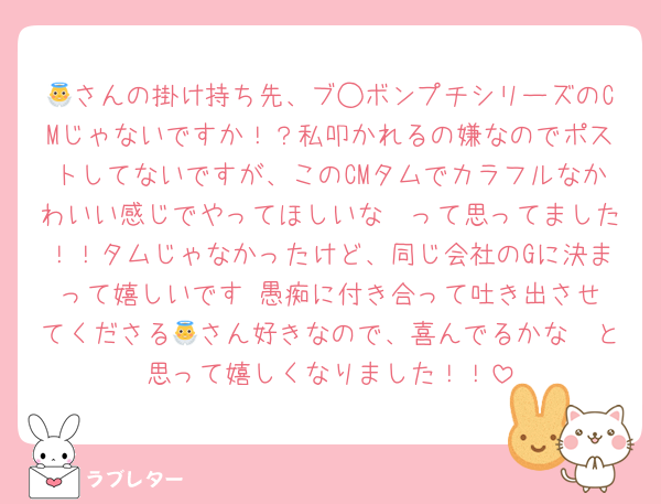👼さんの掛け持ち先、ブ◯ボンプチシリーズのCMじゃないですか！？私叩かれるの嫌なのでポストしてないですが、このCMタムでカラフルなかわいい感じでやってほしいな〜って思ってました！！タムじゃなかったけど、同じ会社のGに決まって嬉しいです☺️愚痴に付き合って吐き出させてくださる👼さん好きなので、喜んでるかな〜と思って嬉しくなりました！！