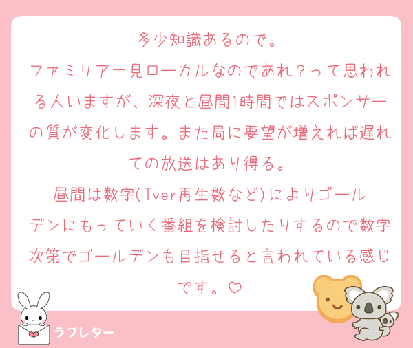 多少知識あるので。
ファミリア一見ローカルなのであれ？って思われる人いますが、深夜と昼間1時間ではスポンサーの質が変化します。また局に要望が増えれば遅れての放送はあり得る。
昼間は数字(Tver再生数など)によりゴールデンにもっていく番組を検討したりするので数字次第でゴールデンも目指せると言われている感じです。