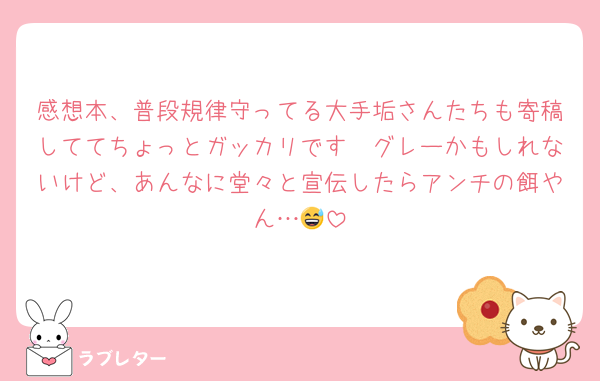 感想本、普段規律守ってる大手垢さんたちも寄稿しててちょっとガッカリです🥲グレーかもしれないけど、あんなに堂々と宣伝したらアンチの餌やん…😅