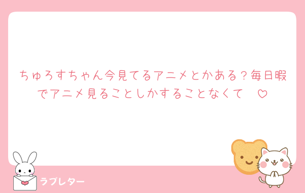 ちゅろすちゃん今見てるアニメとかある？毎日暇でアニメ見ることしかすることなくて🥹