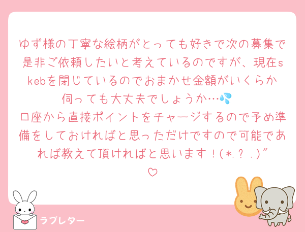 ゆず様の丁寧な絵柄がとっても好きで次の募集で是非ご依頼したいと考えているのですが、現在skebを閉じているのでおまかせ金額がいくらか伺っても大丈夫でしょうか…💦
口座から直接ポイントをチャージするので予め準備をしておければと思っただけですので可能であれば教えて頂ければと思います！(*.ˬ.)"